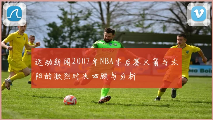运动新闻2007年NBA季后赛火箭与太阳的激烈对决回顾与分析