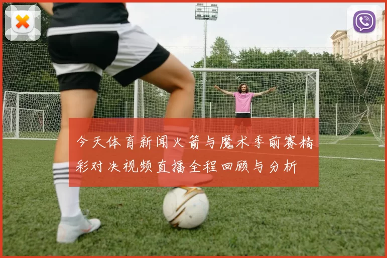 今天体育新闻火箭与魔术季前赛精彩对决视频直播全程回顾与分析
