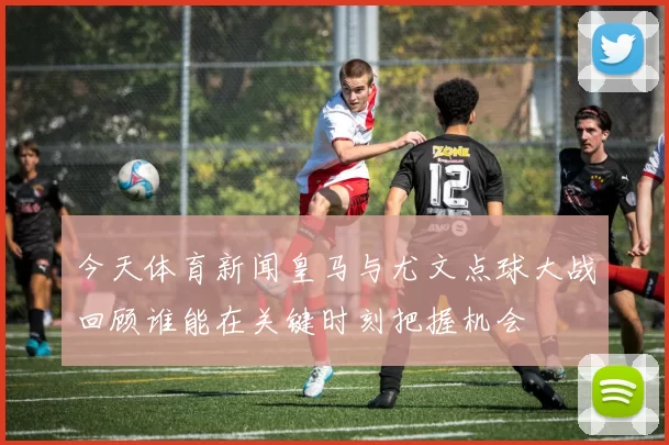 今天体育新闻皇马与尤文点球大战回顾谁能在关键时刻把握机会