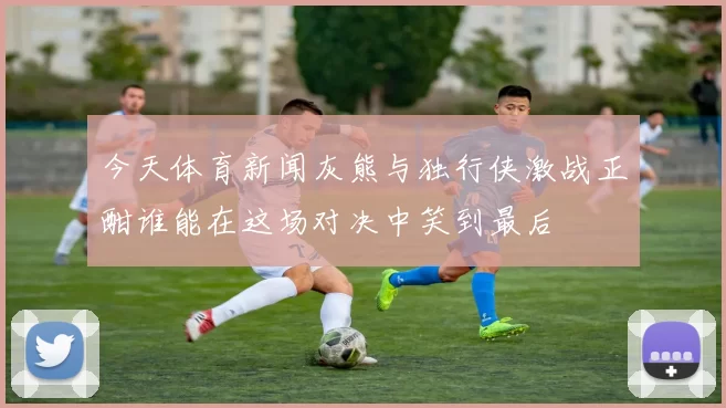 今天体育新闻灰熊与独行侠激战正酣谁能在这场对决中笑到最后