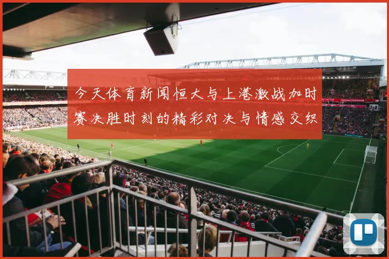 今天体育新闻恒大与上港激战加时赛决胜时刻的精彩对决与情感交织