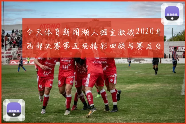 今天体育新闻湖人掘金激战2020年西部决赛第五场精彩回顾与赛后分析