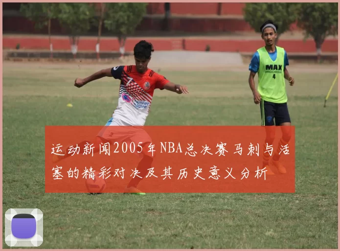 运动新闻2005年NBA总决赛马刺与活塞的精彩对决及其历史意义分析